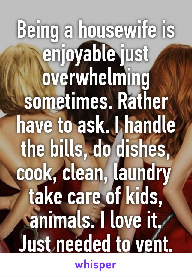 Being a housewife is enjoyable just overwhelming sometimes. Rather have to ask. I handle the bills, do dishes, cook, clean, laundry  take care of kids, animals. I love it. Just needed to vent.