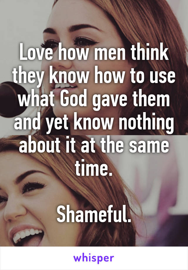 Love how men think they know how to use what God gave them and yet know nothing about it at the same time.

Shameful.