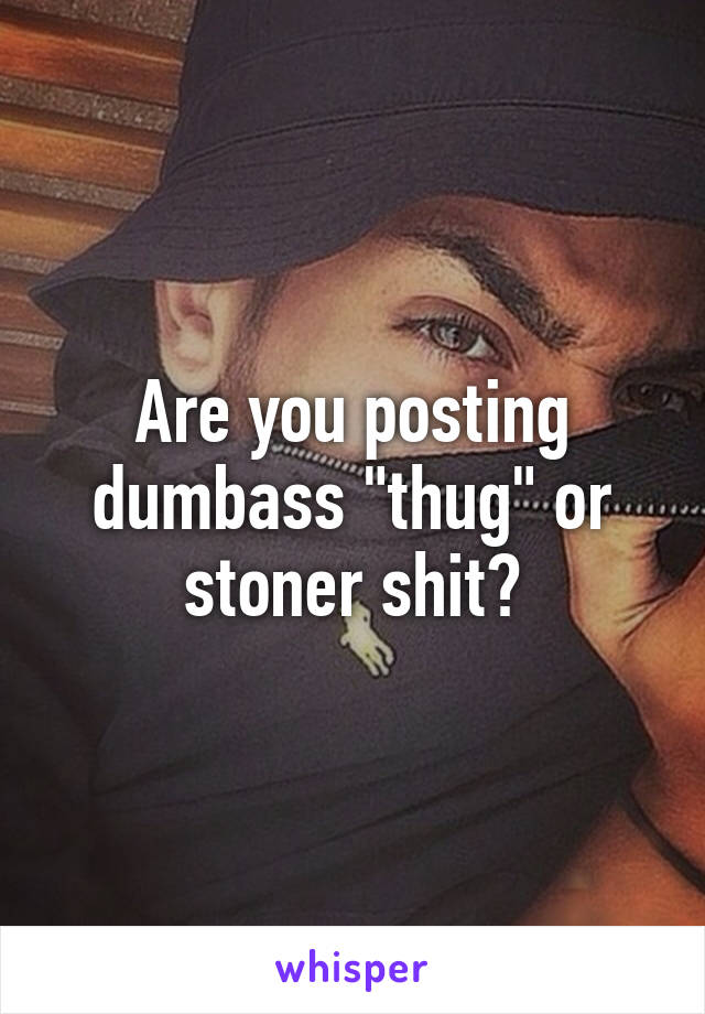 Are you posting dumbass "thug" or stoner shit?