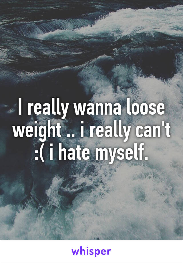 I really wanna loose weight .. i really can't :( i hate myself.