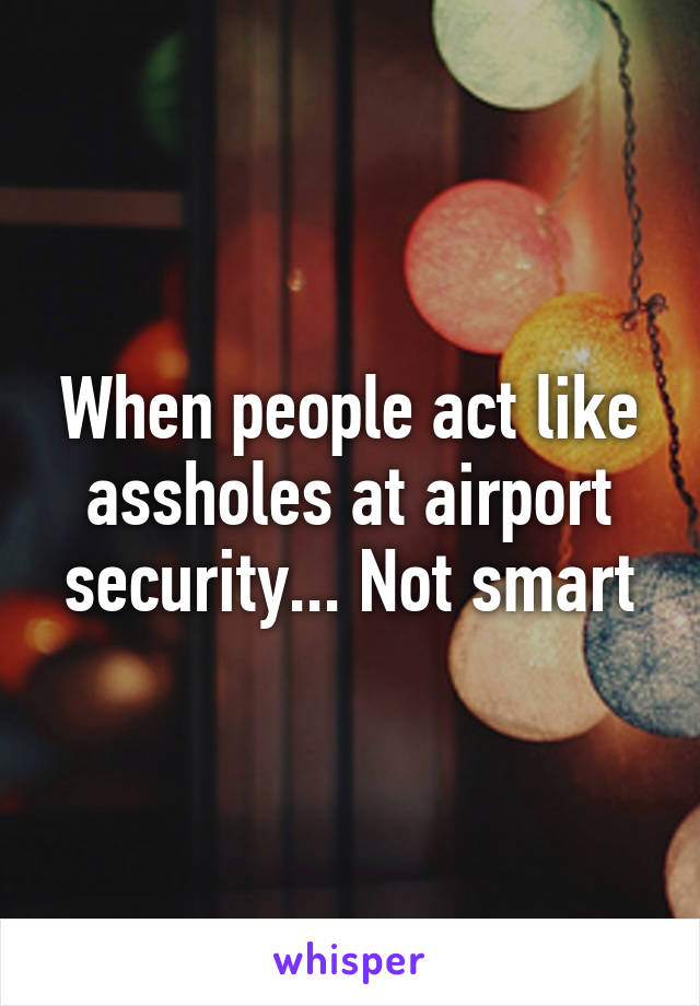 When people act like assholes at airport security... Not smart