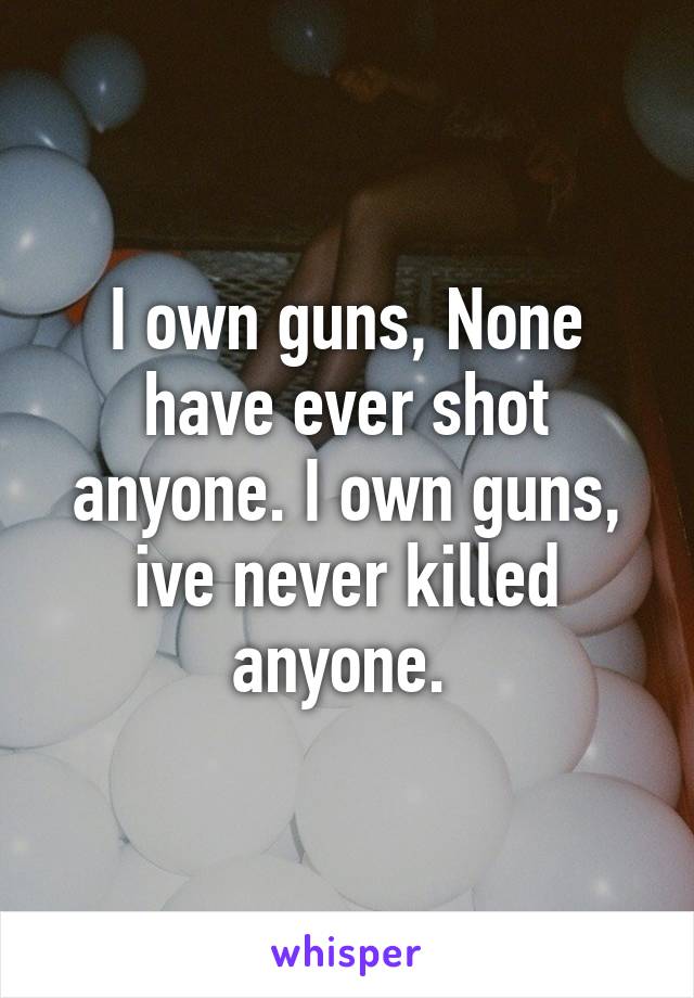 I own guns, None have ever shot anyone. I own guns, ive never killed anyone. 