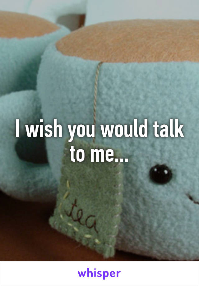 I wish you would talk to me...