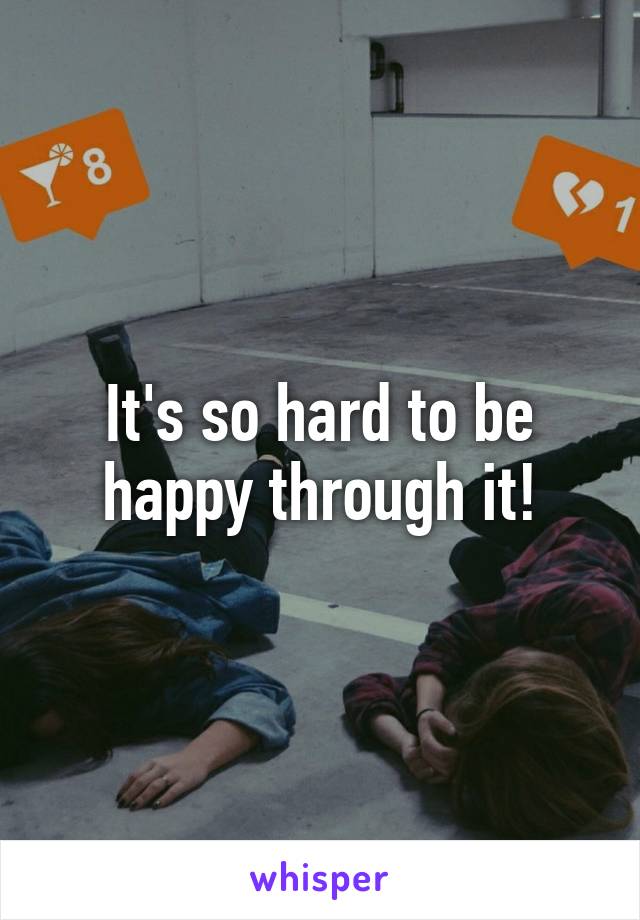 It's so hard to be happy through it!