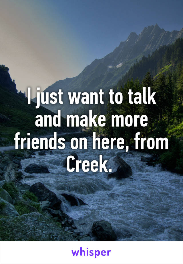 I just want to talk and make more friends on here, from Creek. 