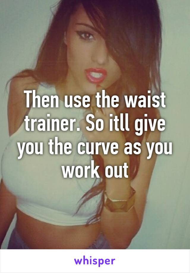 Then use the waist trainer. So itll give you the curve as you work out