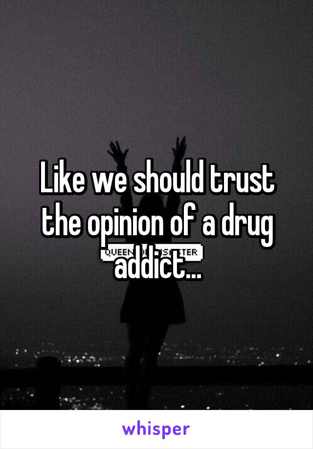 Like we should trust the opinion of a drug addict...