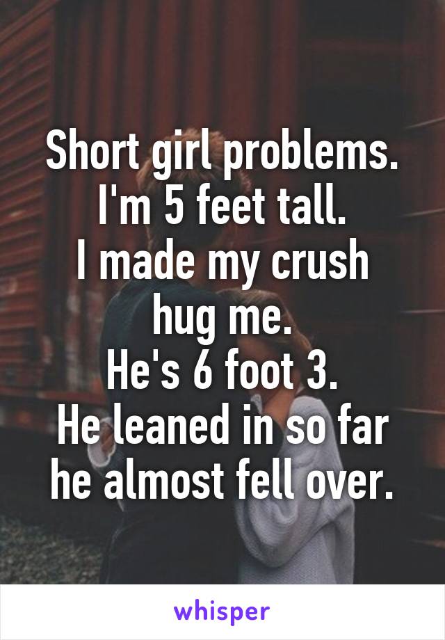 Short girl problems.
I'm 5 feet tall.
I made my crush hug me.
He's 6 foot 3.
He leaned in so far he almost fell over.