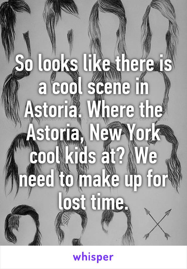 So looks like there is a cool scene in Astoria. Where the Astoria, New York cool kids at?  We need to make up for lost time.