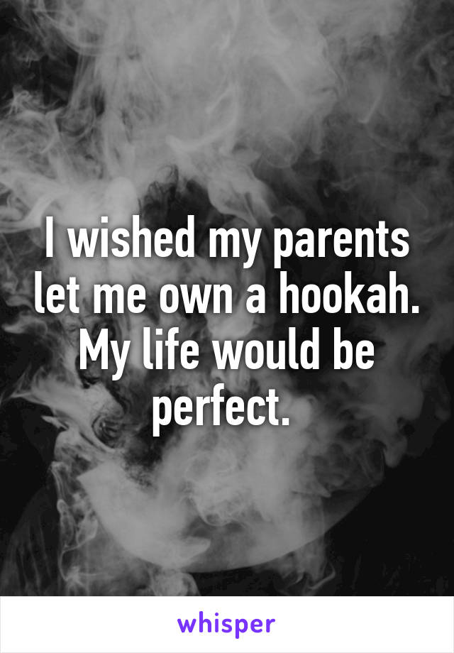 I wished my parents let me own a hookah. My life would be perfect. 