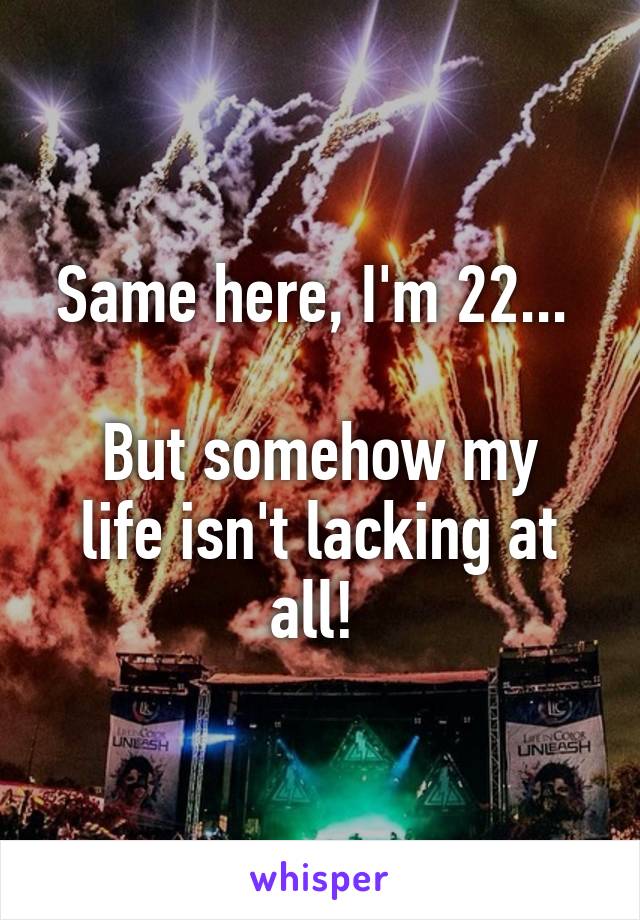 Same here, I'm 22... 

But somehow my life isn't lacking at all! 