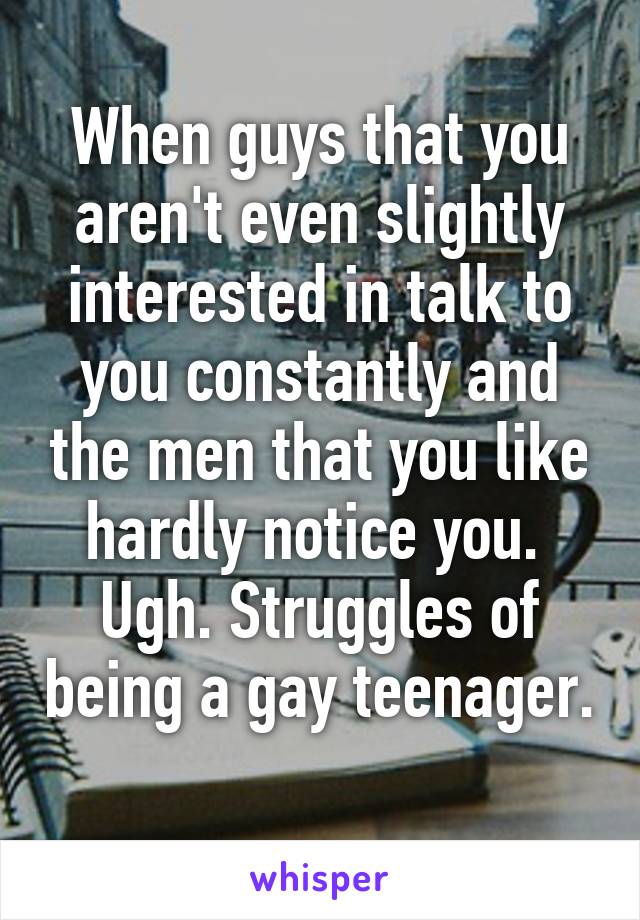 When guys that you aren't even slightly interested in talk to you constantly and the men that you like hardly notice you. 
Ugh. Struggles of being a gay teenager. 