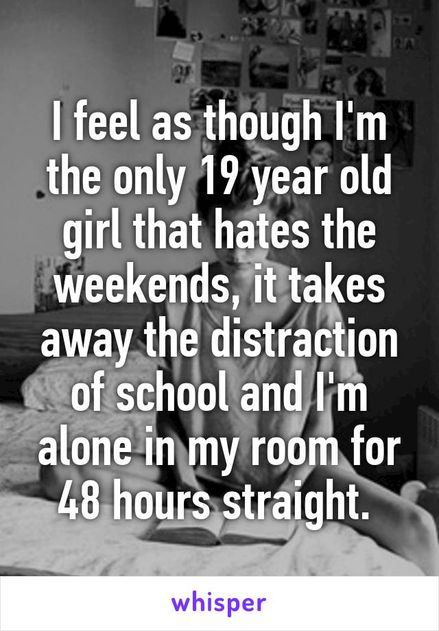 I feel as though I'm the only 19 year old girl that hates the weekends, it takes away the distraction of school and I'm alone in my room for 48 hours straight. 