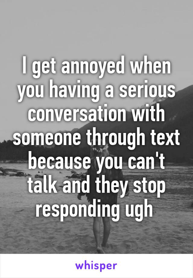 I get annoyed when you having a serious conversation with someone through text because you can't talk and they stop responding ugh 