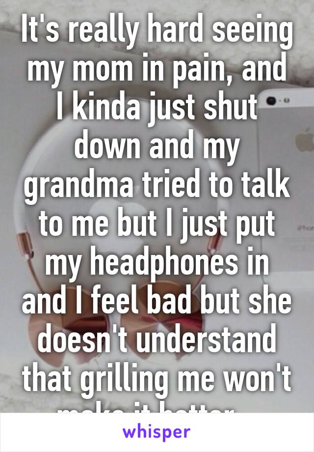 It's really hard seeing my mom in pain, and I kinda just shut down and my grandma tried to talk to me but I just put my headphones in and I feel bad but she doesn't understand that grilling me won't make it better...