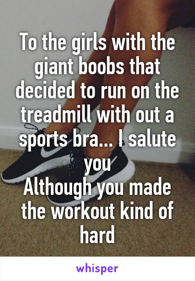 To the girls with the giant boobs that decided to run on the treadmill with out a sports bra... I salute you
Although you made the workout kind of hard