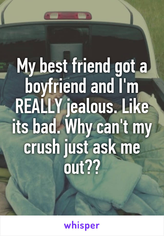 My best friend got a boyfriend and I'm REALLY jealous. Like its bad. Why can't my crush just ask me out??