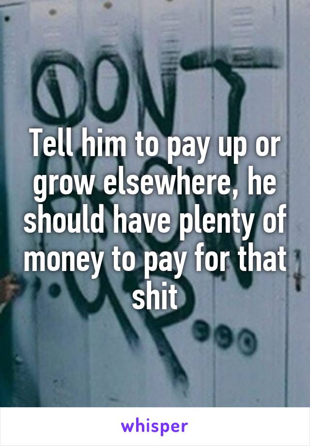 Tell him to pay up or grow elsewhere, he should have plenty of money to pay for that shit