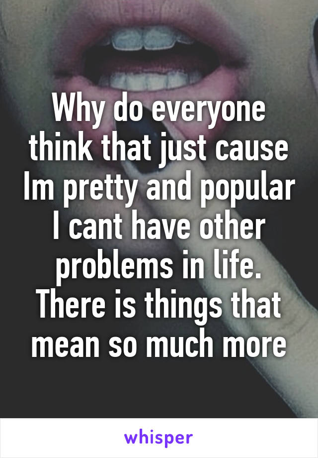 Why do everyone think that just cause Im pretty and popular I cant have other problems in life. There is things that mean so much more