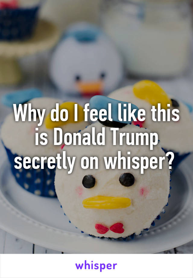 Why do I feel like this is Donald Trump secretly on whisper? 