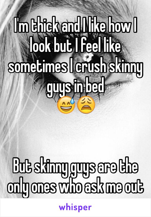 I'm thick and I like how I look but I feel like sometimes I crush skinny guys in bed
😅😩


But skinny guys are the only ones who ask me out 