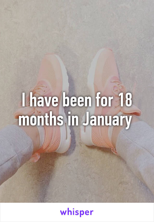 I have been for 18 months in January 