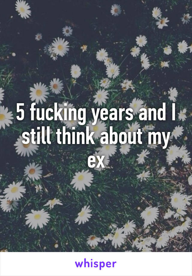 5 fucking years and I still think about my ex