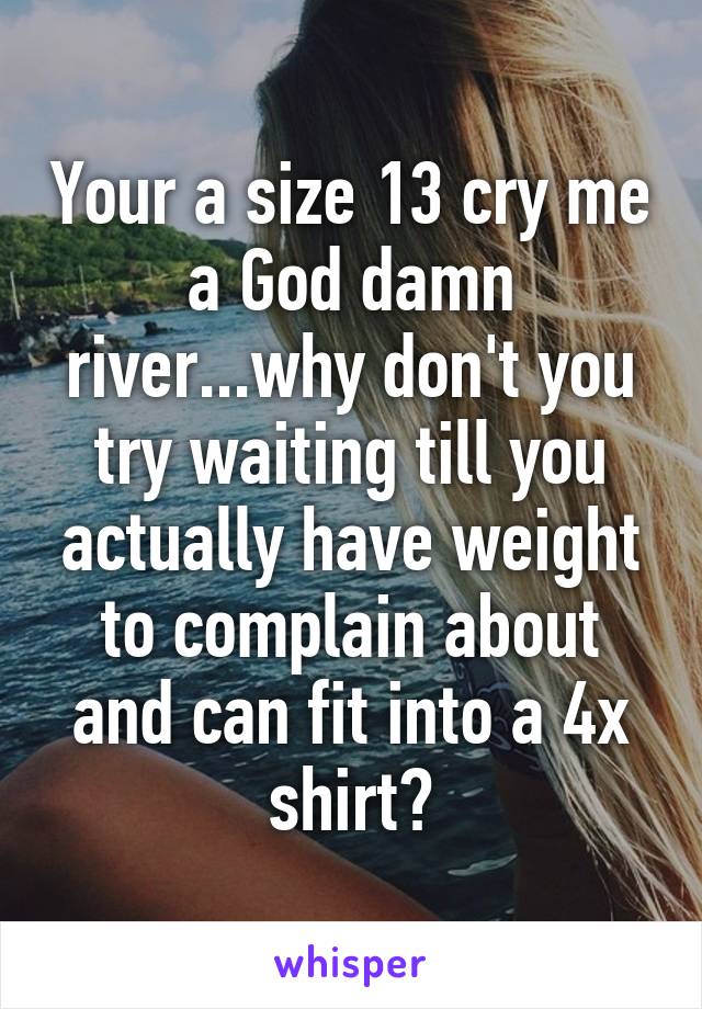 Your a size 13 cry me a God damn river...why don't you try waiting till you actually have weight to complain about and can fit into a 4x shirt?