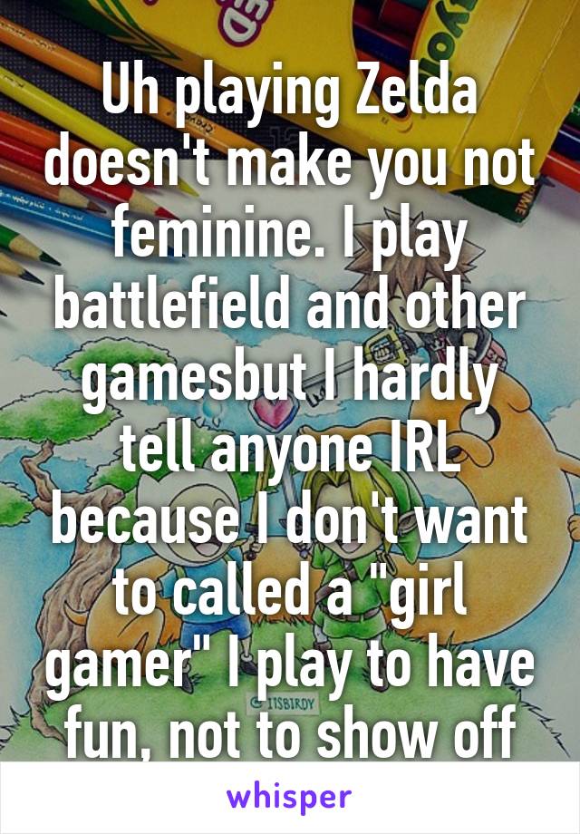 Uh playing Zelda doesn't make you not feminine. I play battlefield and other gamesbut I hardly tell anyone IRL because I don't want to called a "girl gamer" I play to have fun, not to show off