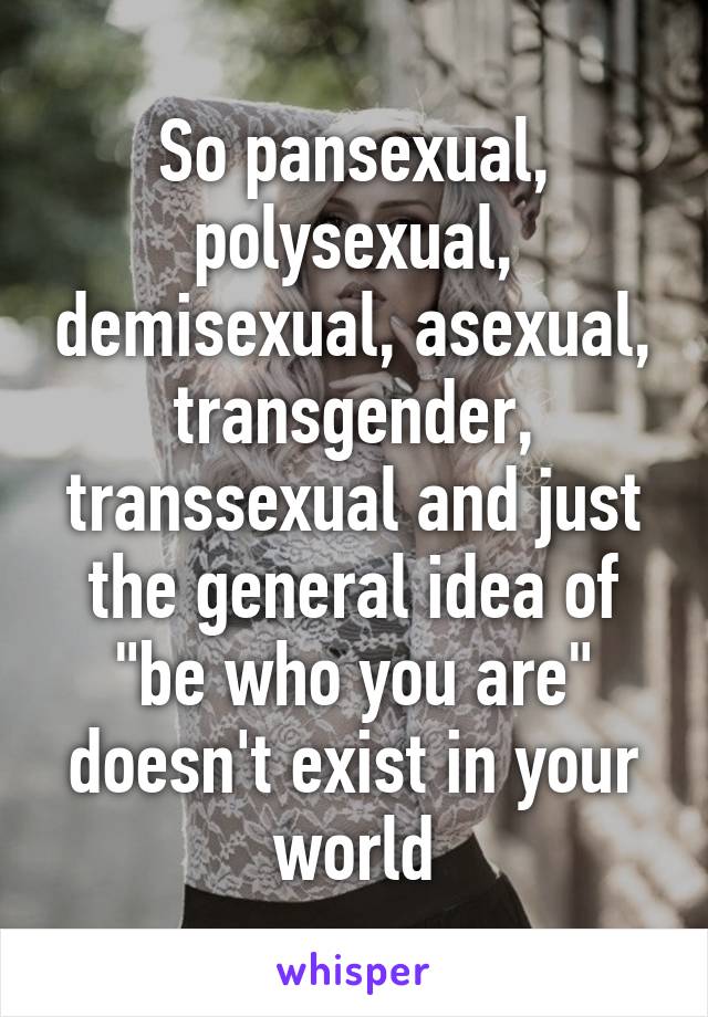 So pansexual, polysexual, demisexual, asexual, transgender, transsexual and just the general idea of "be who you are" doesn't exist in your world