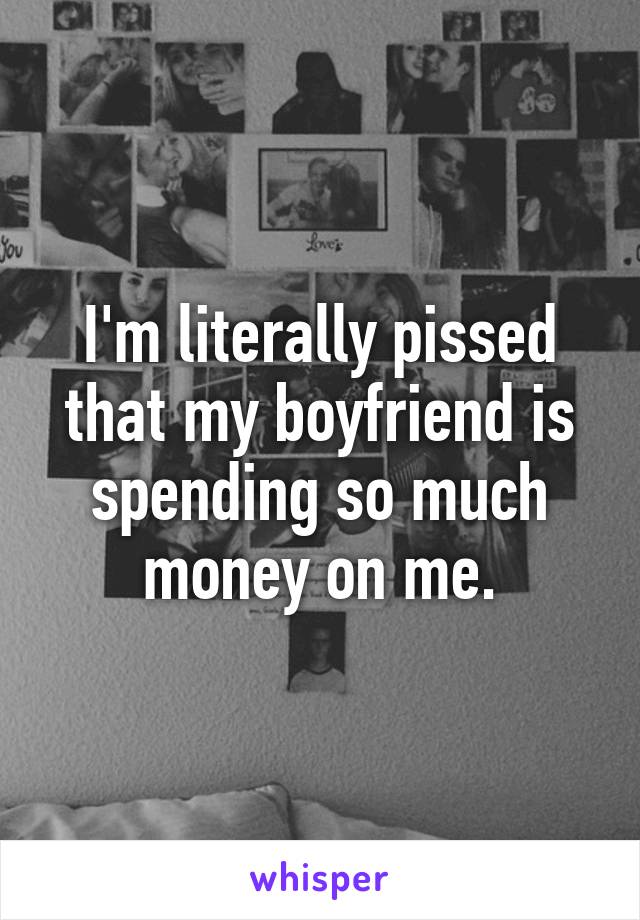 I'm literally pissed that my boyfriend is spending so much money on me.