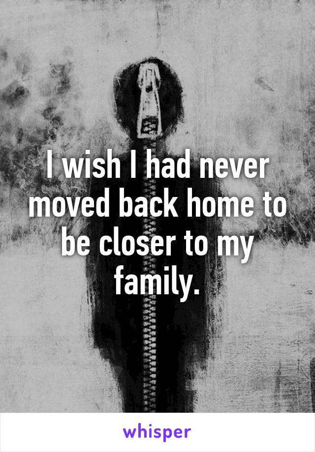 I wish I had never moved back home to be closer to my family.