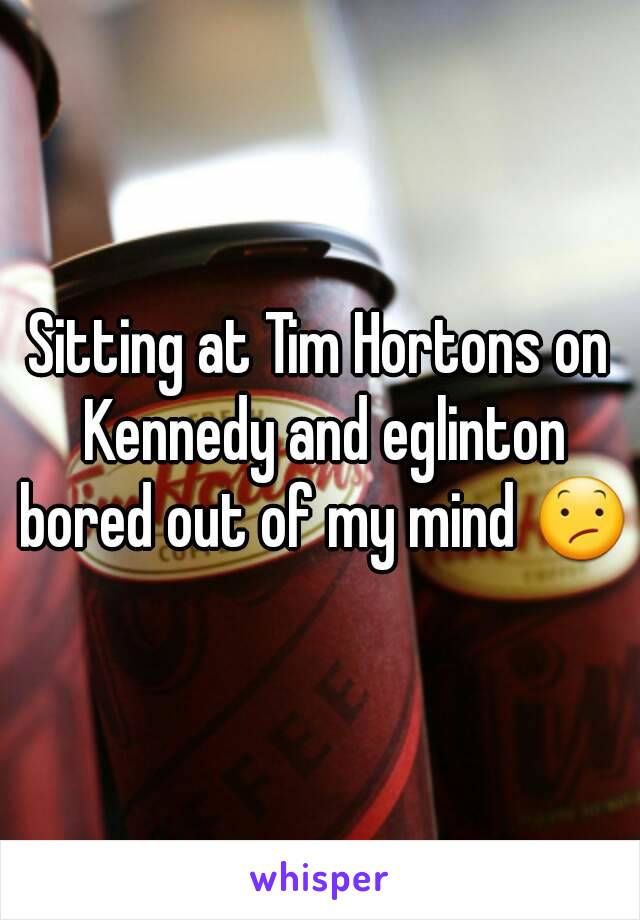 Sitting at Tim Hortons on Kennedy and eglinton bored out of my mind 😕