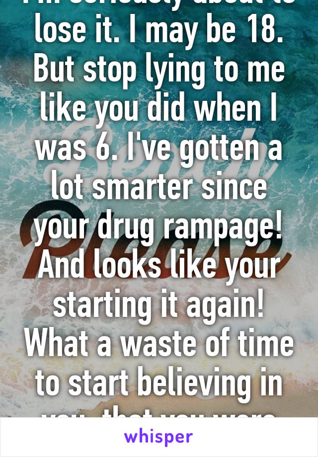 I'm seriously about to lose it. I may be 18. But stop lying to me like you did when I was 6. I've gotten a lot smarter since your drug rampage! And looks like your starting it again! What a waste of time to start believing in you, that you were sober! -.- 