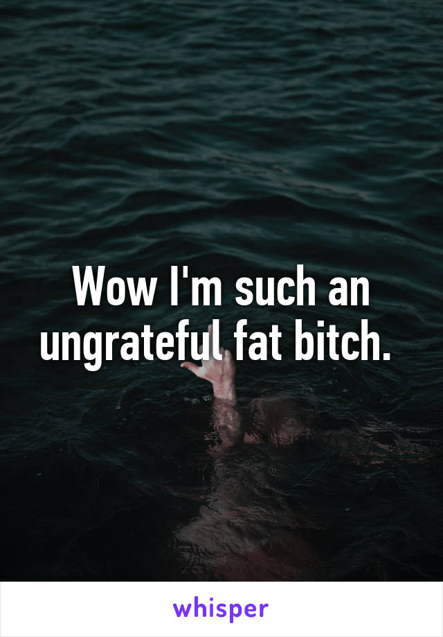 Wow I'm such an ungrateful fat bitch. 