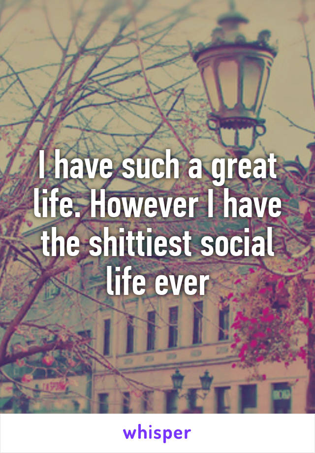 I have such a great life. However I have the shittiest social life ever