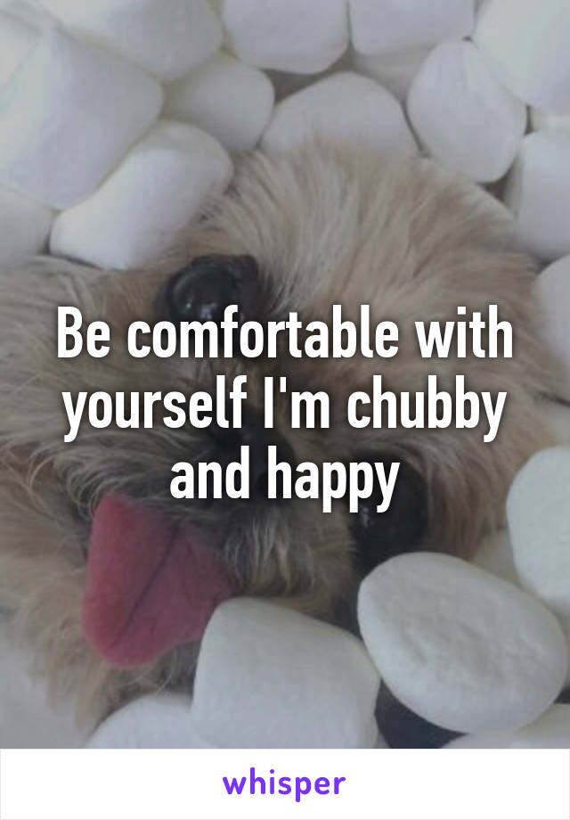 Be comfortable with yourself I'm chubby and happy