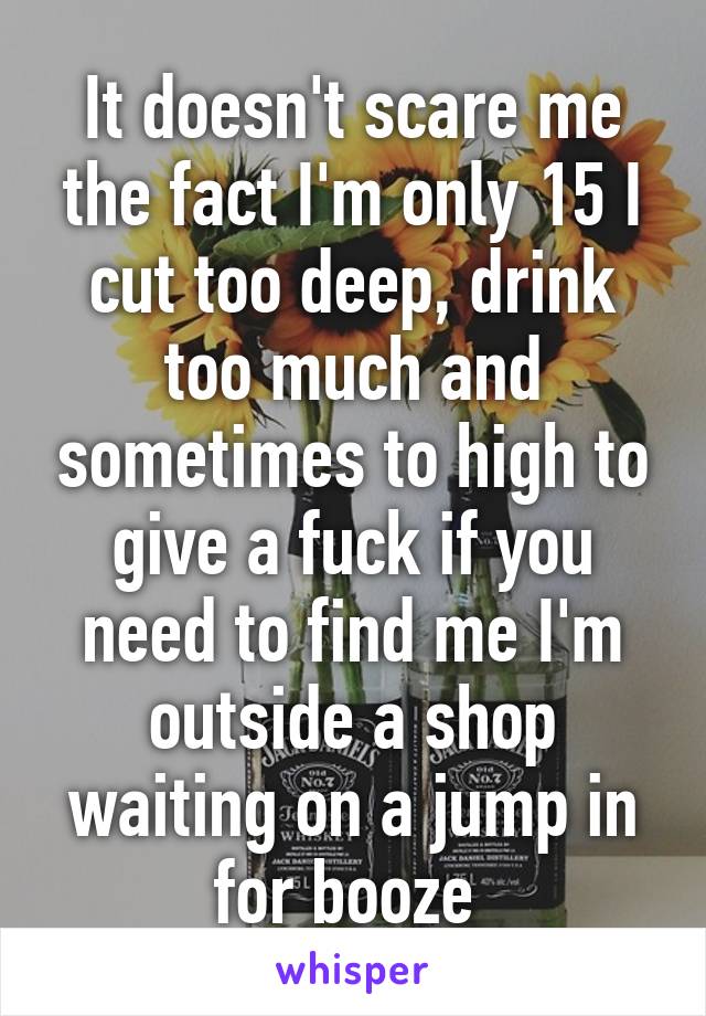 It doesn't scare me the fact I'm only 15 I cut too deep, drink too much and sometimes to high to give a fuck if you need to find me I'm outside a shop waiting on a jump in for booze 