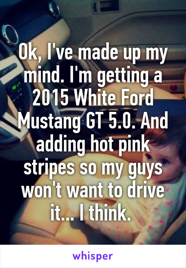 Ok, I've made up my mind. I'm getting a 2015 White Ford Mustang GT 5.0. And adding hot pink stripes so my guys won't want to drive it... I think. 