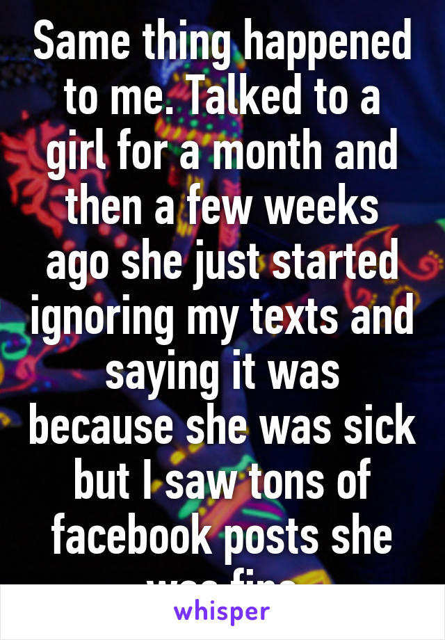 Same thing happened to me. Talked to a girl for a month and then a few weeks ago she just started ignoring my texts and saying it was because she was sick but I saw tons of facebook posts she was fine