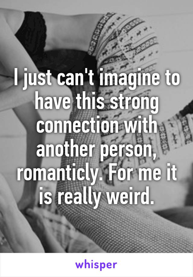 I just can't imagine to have this strong connection with another person, romanticly. For me it is really weird.