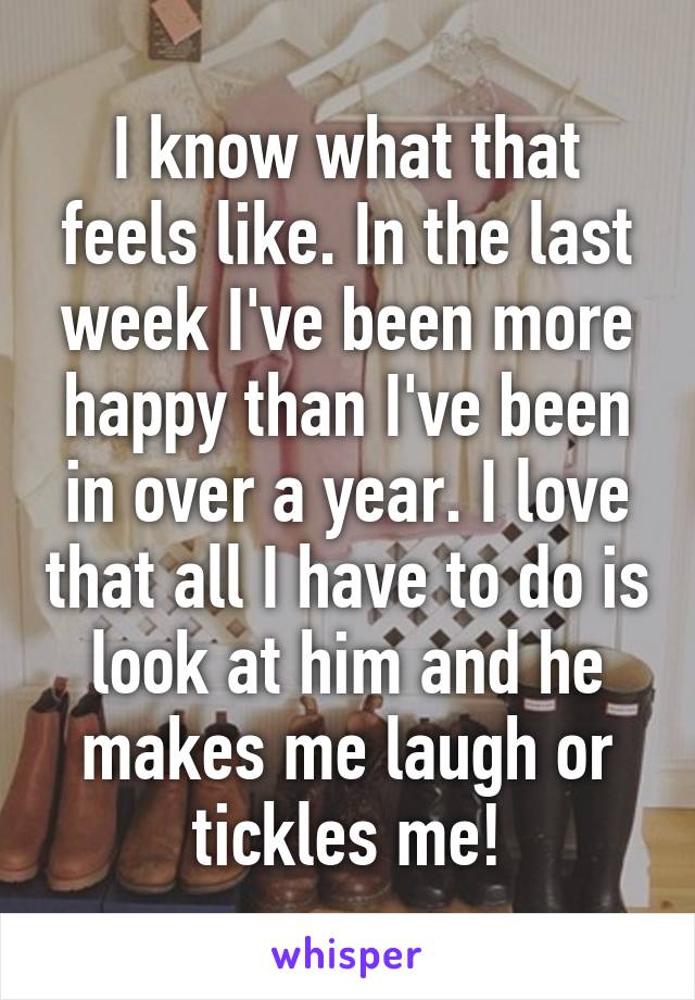 I know what that feels like. In the last week I've been more happy than I've been in over a year. I love that all I have to do is look at him and he makes me laugh or tickles me!