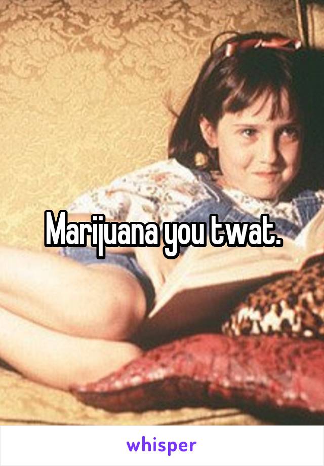 Marijuana you twat.