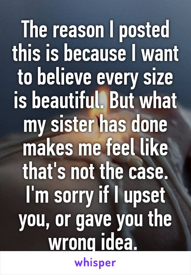 The reason I posted this is because I want to believe every size is beautiful. But what my sister has done makes me feel like that's not the case. I'm sorry if I upset you, or gave you the wrong idea. 