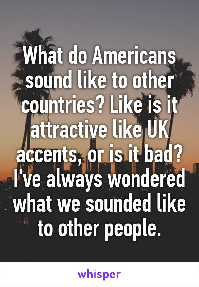 What do Americans sound like to other countries? Like is it attractive like UK accents, or is it bad? I've always wondered what we sounded like to other people.