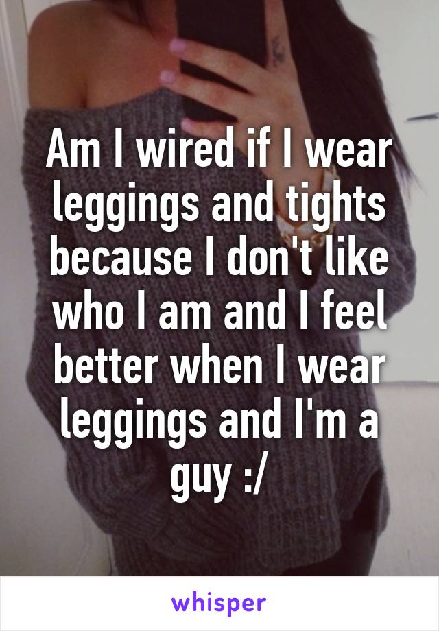 Am I wired if I wear leggings and tights because I don't like who I am and I feel better when I wear leggings and I'm a guy :/