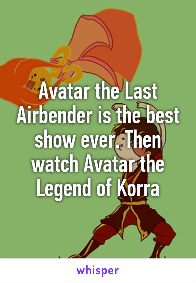 Avatar the Last Airbender is the best show ever. Then watch Avatar the Legend of Korra