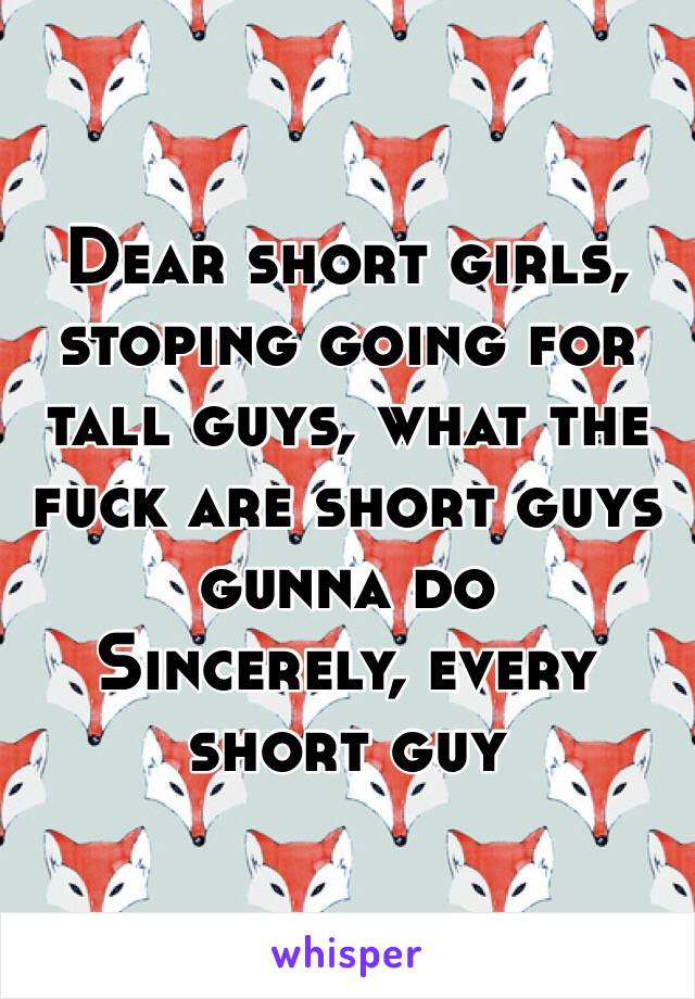 Dear short girls, 
stoping going for tall guys, what the fuck are short guys gunna do 
Sincerely, every short guy 