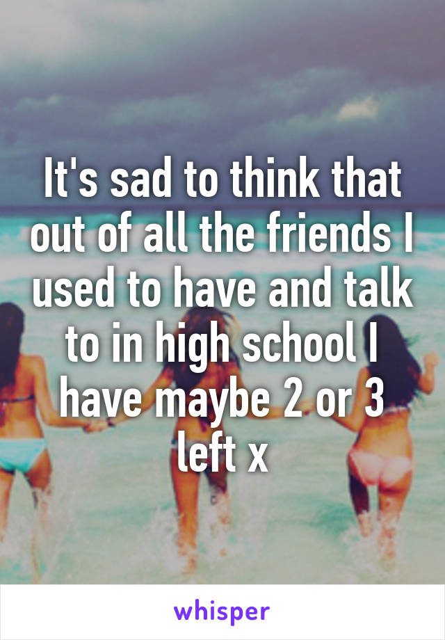 It's sad to think that out of all the friends I used to have and talk to in high school I have maybe 2 or 3 left x