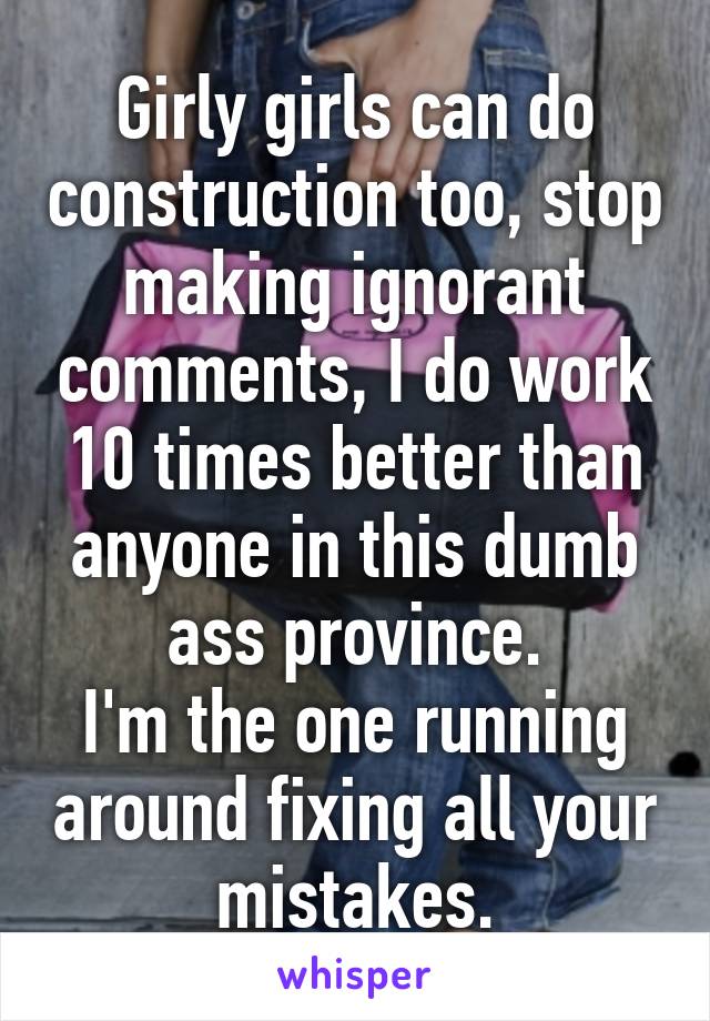 Girly girls can do construction too, stop making ignorant comments, I do work 10 times better than anyone in this dumb ass province.
I'm the one running around fixing all your mistakes.